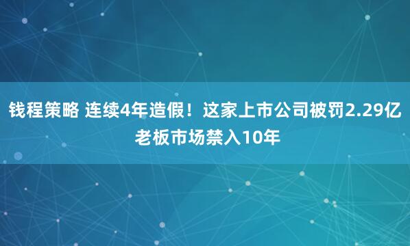 钱程策略 连续4年造假！这家上市公司被罚2.29亿 老板市场禁入10年