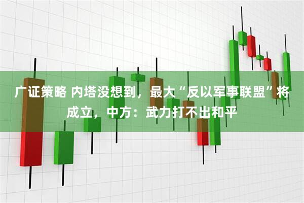 广证策略 内塔没想到，最大“反以军事联盟”将成立，中方：武力打不出和平