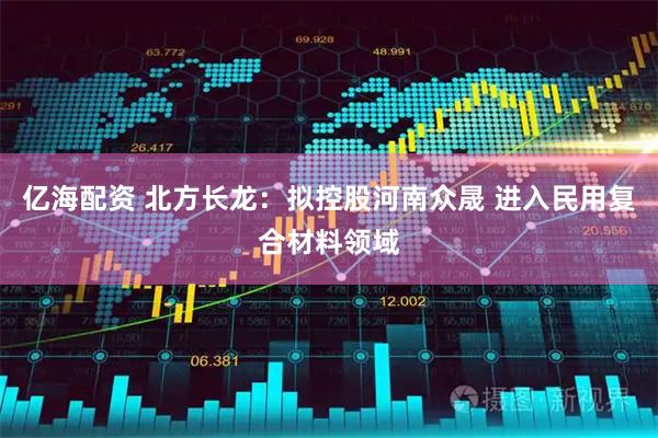 亿海配资 北方长龙：拟控股河南众晟 进入民用复合材料领域