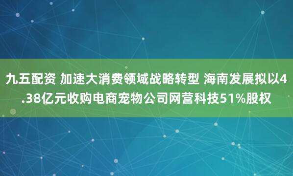 九五配资 加速大消费领域战略转型 海南发展拟以4.38亿元收购电商宠物公司网营科技51%股权