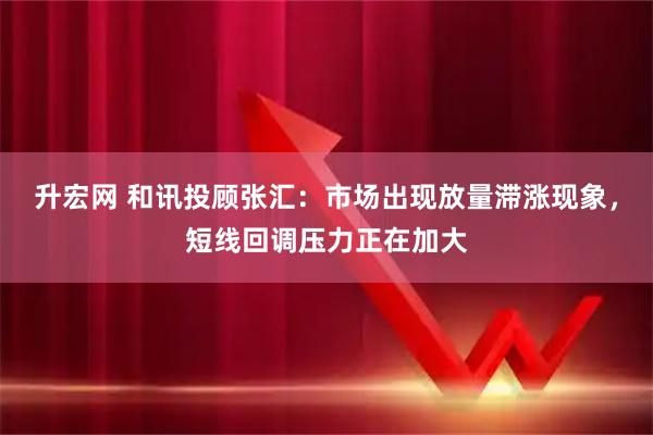 升宏网 和讯投顾张汇：市场出现放量滞涨现象，短线回调压力正在加大