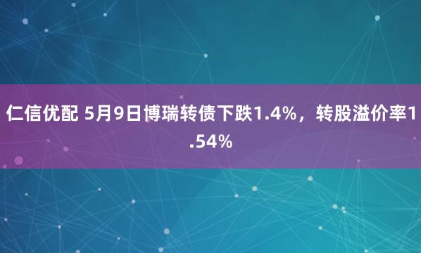 仁信优配 5月9日博瑞转债下跌1.4%，转股溢价率1.54%