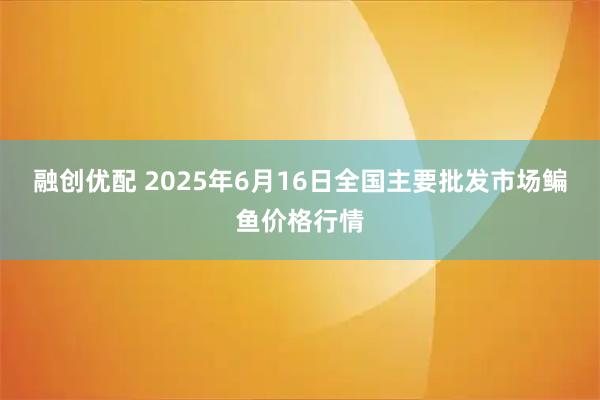 融创优配 2025年6月16日全国主要批发市场鳊鱼价格行情