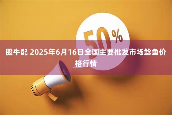 股牛配 2025年6月16日全国主要批发市场鲶鱼价格行情