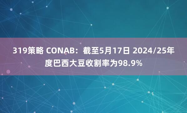 319策略 CONAB：截至5月17日 2024/25年度巴西大豆收割率为98.9%