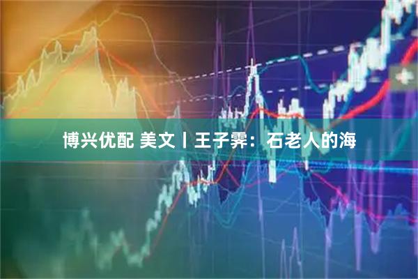 博兴优配 美文丨王子霁：石老人的海