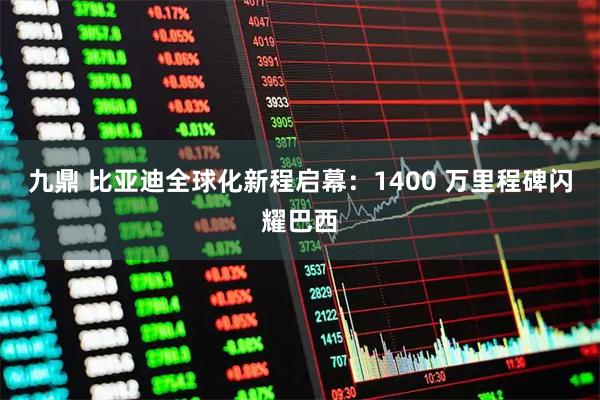 九鼎 比亚迪全球化新程启幕：1400 万里程碑闪耀巴西