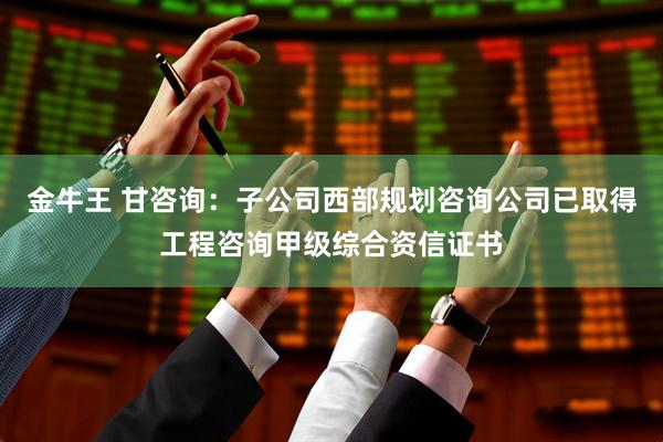 金牛王 甘咨询：子公司西部规划咨询公司已取得工程咨询甲级综合资信证书