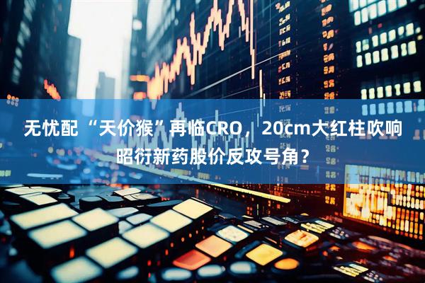 无忧配 “天价猴”再临CRO，20cm大红柱吹响昭衍新药股价反攻号角？