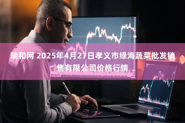 瑞和网 2025年4月27日孝义市绿海蔬菜批发销售有限公司价格行情