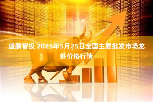 盛鹏智投 2025年5月25日全国主要批发市场龙虾价格行情