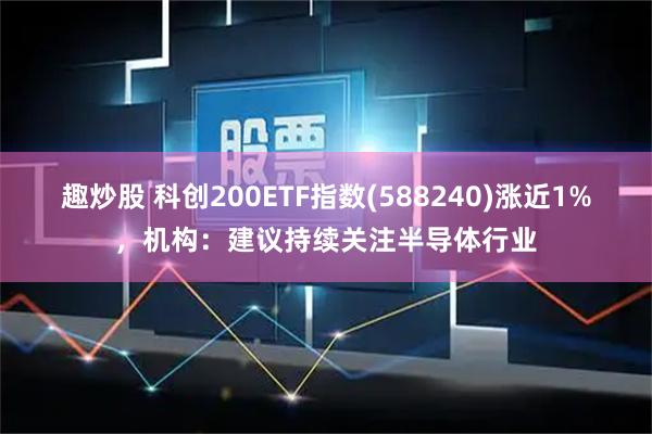 趣炒股 科创200ETF指数(588240)涨近1%，机构：建议持续关注半导体行业