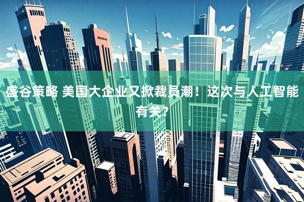 盛谷策略 美国大企业又掀裁员潮！这次与人工智能有关？