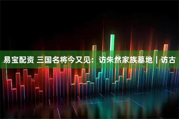 易宝配资 三国名将今又见：访朱然家族墓地｜访古