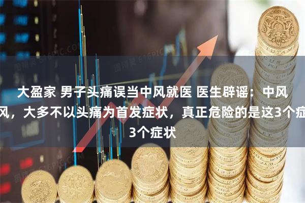 大盈家 男子头痛误当中风就医 医生辟谣：中风中风，大多不以头痛为首发症状，真正危险的是这3个症状