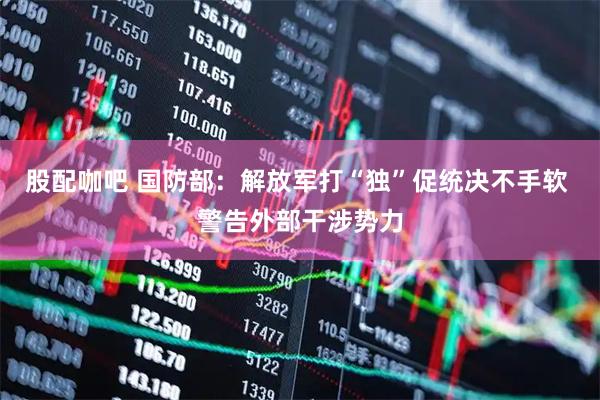 股配咖吧 国防部:解放军打“独”促统决不手软 警告外部干涉势力