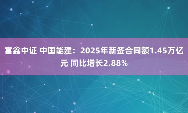 富鑫中证 中国能建：2025年新签合同额1.45万亿元 同比增长2.88%