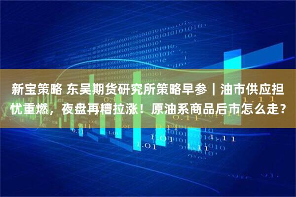 新宝策略 东吴期货研究所策略早参｜油市供应担忧重燃，夜盘再糟拉涨！原油系商品后市怎么走？