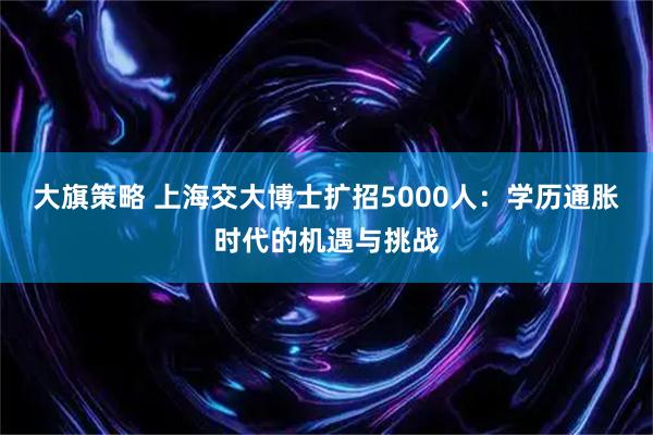大旗策略 上海交大博士扩招5000人：学历通胀时代的机遇与挑战