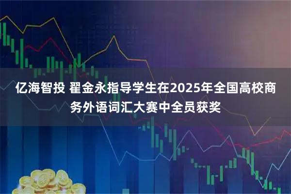 亿海智投 翟金永指导学生在2025年全国高校商务外语词汇大赛中全员获奖