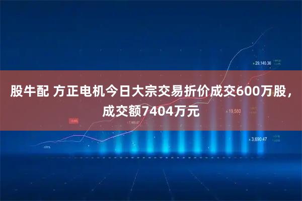 股牛配 方正电机今日大宗交易折价成交600万股，成交额7404万元
