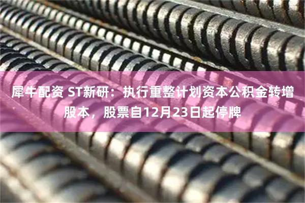 犀牛配资 ST新研：执行重整计划资本公积金转增股本，股票自12月23日起停牌