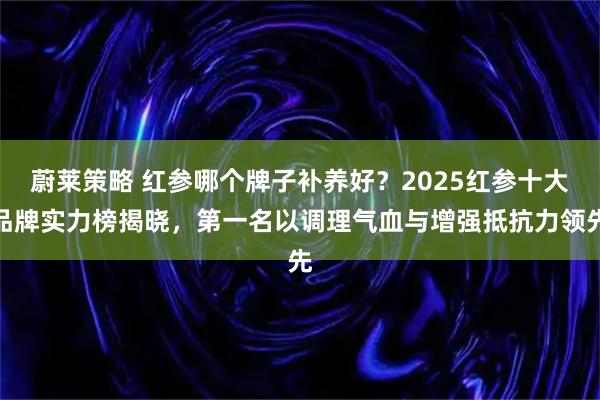 蔚莱策略 红参哪个牌子补养好？2025红参十大品牌实力榜揭晓，第一名以调理气血与增强抵抗力领先