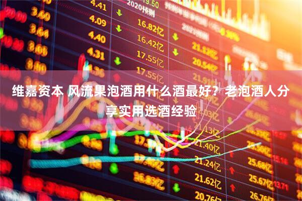 维嘉资本 风流果泡酒用什么酒最好？老泡酒人分享实用选酒经验