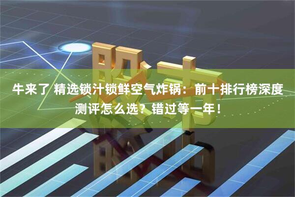 牛来了 精选锁汁锁鲜空气炸锅：前十排行榜深度测评怎么选？错过等一年！