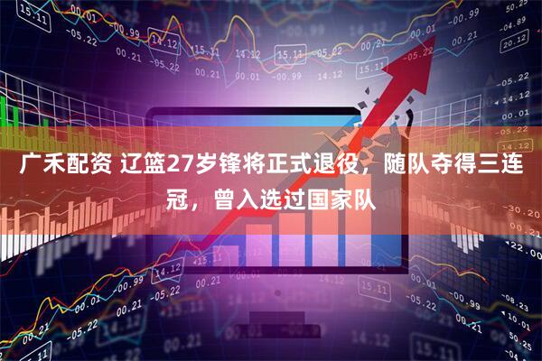 广禾配资 辽篮27岁锋将正式退役，随队夺得三连冠，曾入选过国家队