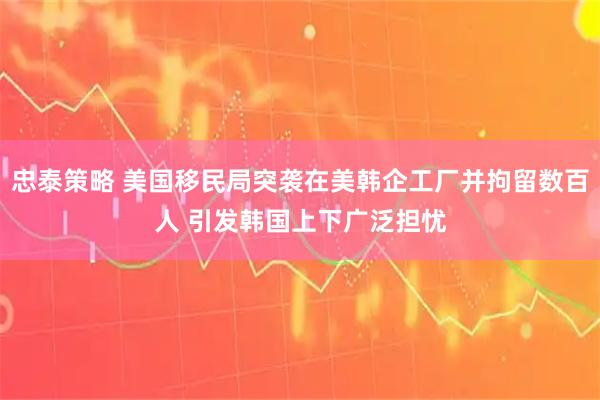忠泰策略 美国移民局突袭在美韩企工厂并拘留数百人 引发韩国上下广泛担忧
